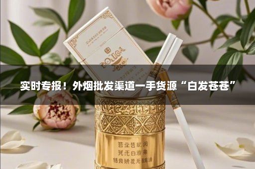 实时专报！外烟批发渠道一手货源“白发苍苍”